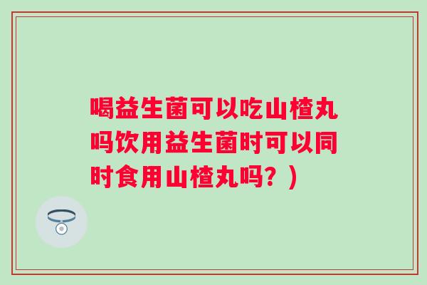 喝益生菌可以吃山楂丸吗饮用益生菌时可以同时食用山楂丸吗?) 喝益生菌可以吃山楂丸吗饮用益生菌时可以同时食用山楂丸吗?)