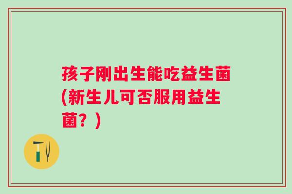 孩子刚出生能吃益生菌(新生儿可否服用益生菌?) 孩子刚出生能吃益生菌(新生儿可否服用益生菌?)