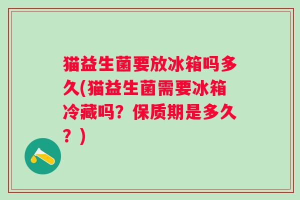 猫益生菌要放冰箱吗多久(猫益生菌需要冰箱冷藏吗？保质期是多久？)