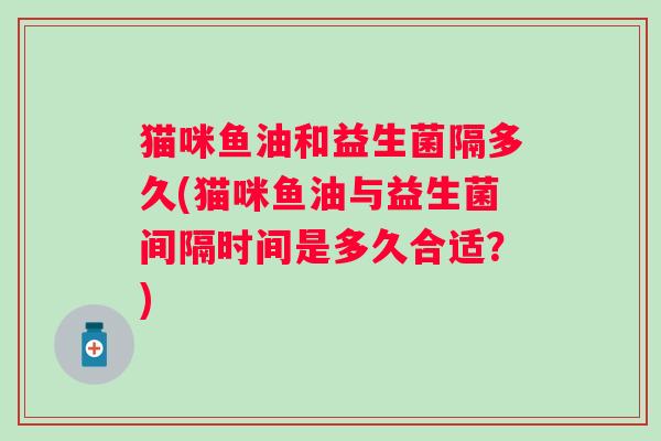 猫咪鱼油和益生菌隔多久(猫咪鱼油与益生菌间隔时间是多久合适？)