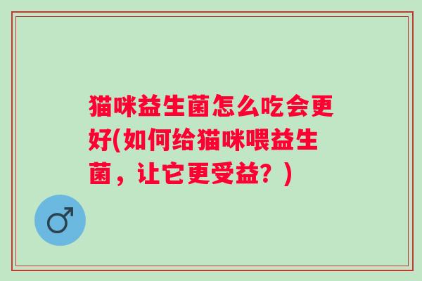 猫咪益生菌怎么吃会更好(如何给猫咪喂益生菌,让它更受益?) 猫咪益生菌怎么吃会更好(如何给猫咪喂益生菌,让它更受益?)