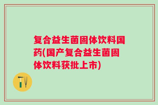 复合益生菌固体饮料国药(国产复合益生菌固体饮料获批上市) 复合益生菌固体饮料国药(国产复合益生菌固体饮料获批上市)