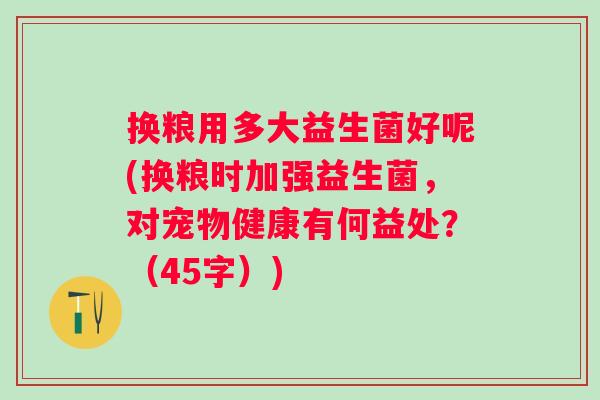 换粮用多大益生菌好呢(换粮时加强益生菌,对宠物健康有何益处?(45字)) 换粮用多大益生菌好呢(换粮时加强益生菌,对宠物健康有何益处?(45字))