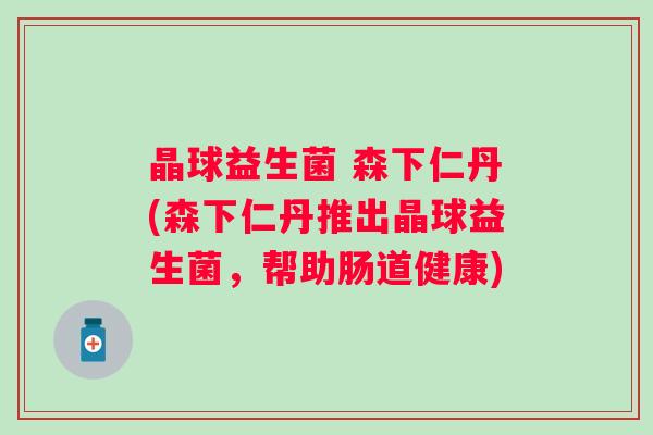 晶球益生菌 森下仁丹(森下仁丹推出晶球益生菌,帮助肠道健康) 晶球益生菌 森下仁丹(森下仁丹推出晶球益生菌,帮助肠道健康)