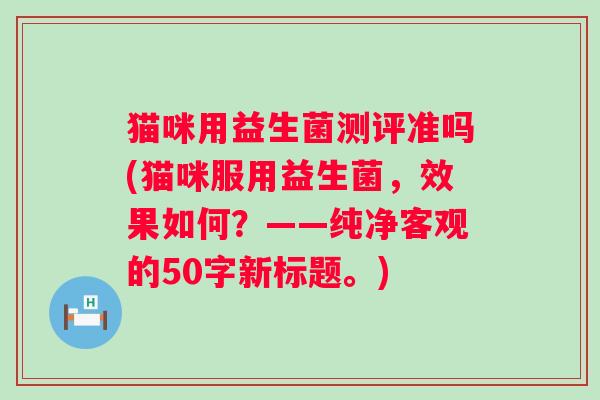 猫咪用益生菌测评准吗(猫咪服用益生菌，效果如何？——纯净客观的50字新标题。)