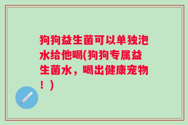 狗狗益生菌可以单独泡水给他喝(狗狗专属益生菌水，喝出健康宠物！)