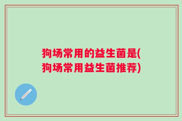 狗场常用的益生菌是(狗场常用益生菌推荐) 狗场常用的益生菌是(狗场常用益生菌推荐)