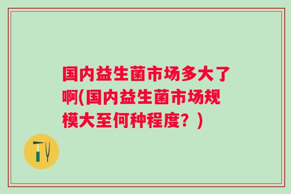 国内益生菌市场多大了啊(国内益生菌市场规模大至何种程度？)