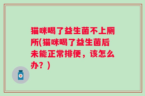 猫咪喝了益生菌不上厕所(猫咪喝了益生菌后未能正常排便,该怎么办?) 猫咪喝了益生菌不上厕所(猫咪喝了益生菌后未能正常排便,该怎么办?)