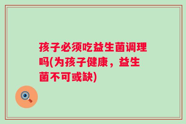 孩子必须吃益生菌调理吗(为孩子健康,益生菌不可或缺) 孩子必须吃益生菌调理吗(为孩子健康,益生菌不可或缺)