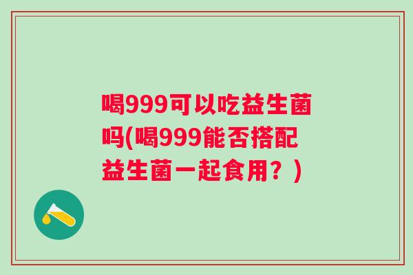 喝999可以吃益生菌吗(喝999能否搭配益生菌一起食用？)