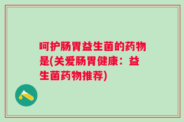 呵护肠胃益生菌的是(关爱肠胃健康:益生菌推荐) 呵护肠胃益生菌的是(关爱肠胃健康:益生菌推荐)