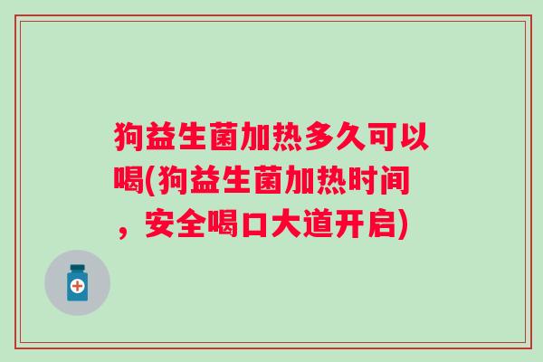 狗益生菌加热多久可以喝(狗益生菌加热时间，安全喝口大道开启)