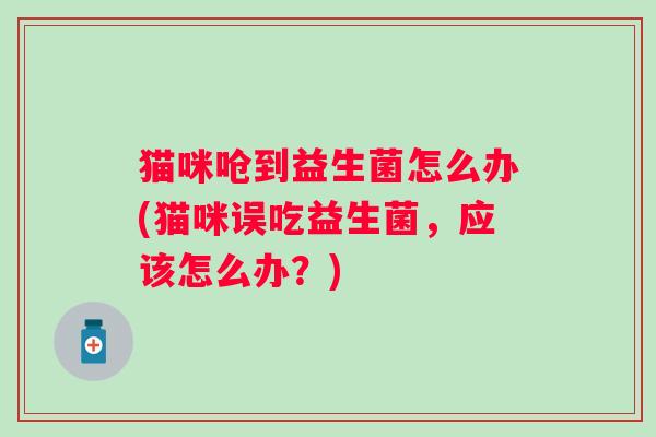 猫咪呛到益生菌怎么办(猫咪误吃益生菌,应该怎么办?) 猫咪呛到益生菌怎么办(猫咪误吃益生菌,应该怎么办?)