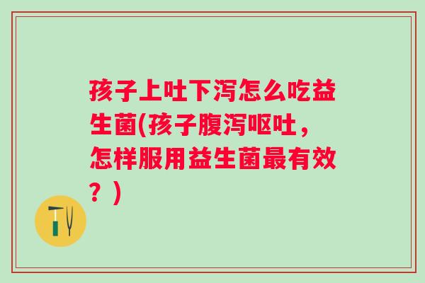 孩子上吐下泻怎么吃益生菌(孩子，怎样服用益生菌有效？)