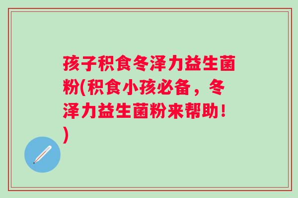 孩子积食冬泽力益生菌粉(积食小孩必备，冬泽力益生菌粉来帮助！)