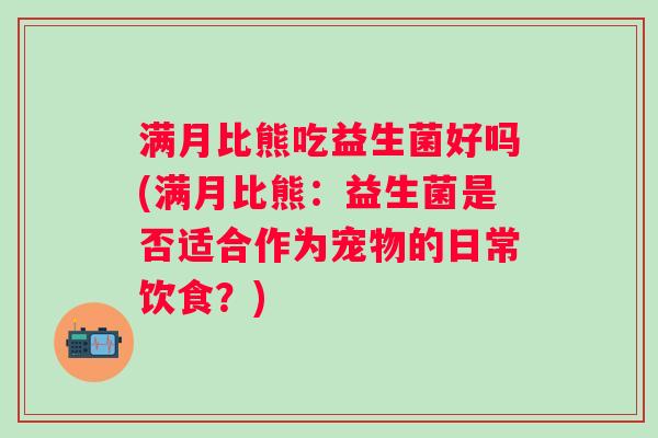满月比熊吃益生菌好吗(满月比熊：益生菌是否适合作为宠物的日常饮食？)