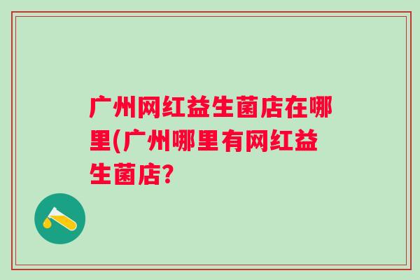 广州网红益生菌店在哪里(广州哪里有网红益生菌店？