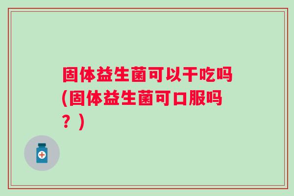 固体益生菌可以干吃吗(固体益生菌可口服吗？)