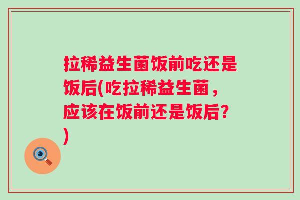 拉稀益生菌饭前吃还是饭后(吃拉稀益生菌，应该在饭前还是饭后？)