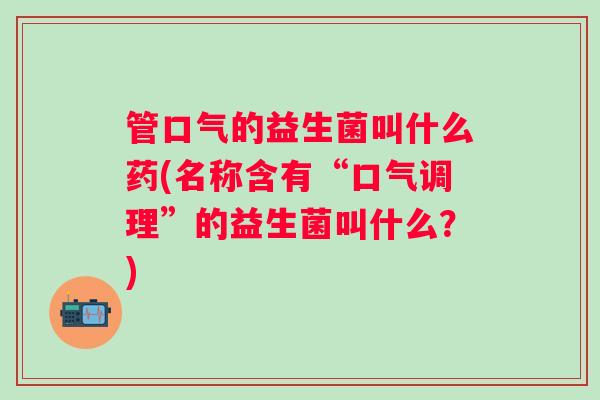 管口气的益生菌叫什么药(名称含有“口气调理”的益生菌叫什么？)