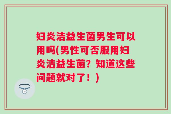 妇炎洁益生菌男生可以用吗(男性可否服用妇炎洁益生菌？知道这些问题就对了！)