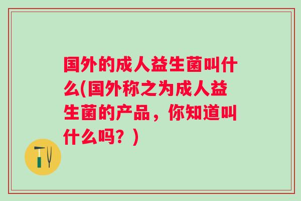 国外的成人益生菌叫什么(国外称之为成人益生菌的产品,你知道叫什么吗?) 国外的成人益生菌叫什么(国外称之为成人益生菌的产品,你知道叫什么吗?)