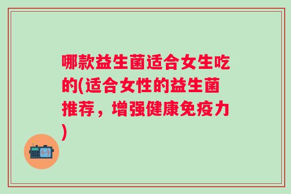 哪款益生菌适合女生吃的(适合女性的益生菌推荐,增强健康力) 哪款益生菌适合女生吃的(适合女性的益生菌推荐,增强健康力)
