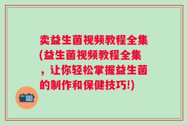 卖益生菌视频教程全集(益生菌视频教程全集，让你轻松掌握益生菌的制作和保健技巧!)