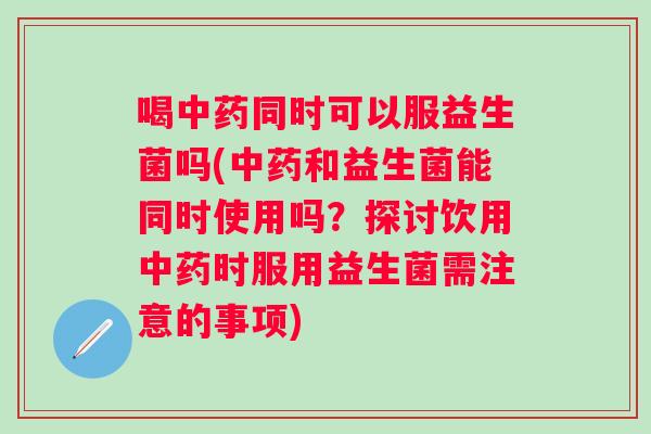喝中药同时可以服益生菌吗(中药和益生菌能同时使用吗？探讨饮用中药时服用益生菌需注意的事项)