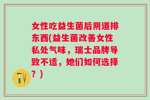 女性吃益生菌后阴道排东西(益生菌改善女性私处气味，瑞士品牌导致不适，她们如何选择？)
