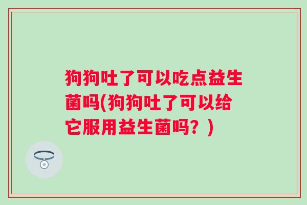 狗狗吐了可以吃点益生菌吗(狗狗吐了可以给它服用益生菌吗？)