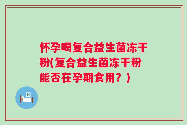 怀孕喝复合益生菌冻干粉(复合益生菌冻干粉能否在孕期食用？)
