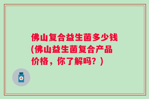 佛山复合益生菌多少钱(佛山益生菌复合产品价格，你了解吗？)