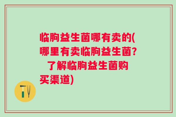 临朐益生菌哪有卖的(哪里有卖临朐益生菌？  了解临朐益生菌购买渠道)
