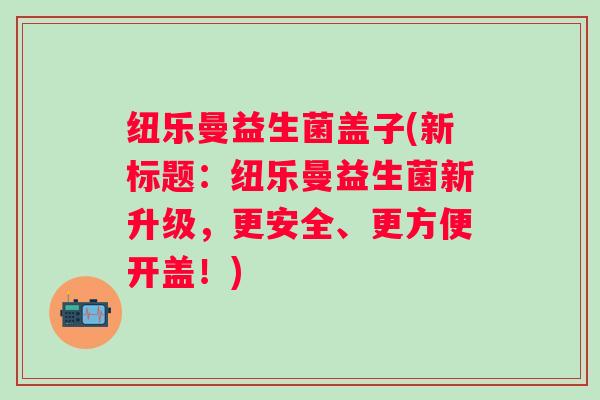纽乐曼益生菌盖子(新标题：纽乐曼益生菌新升级，更安全、更方便开盖！)