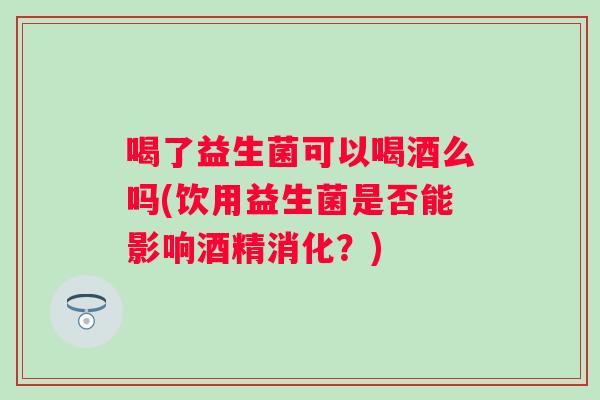 喝了益生菌可以喝酒么吗(饮用益生菌是否能影响酒精消化？)