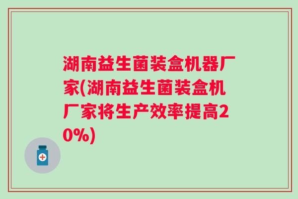 湖南益生菌装盒机器厂家(湖南益生菌装盒机厂家将生产效率提高20%)