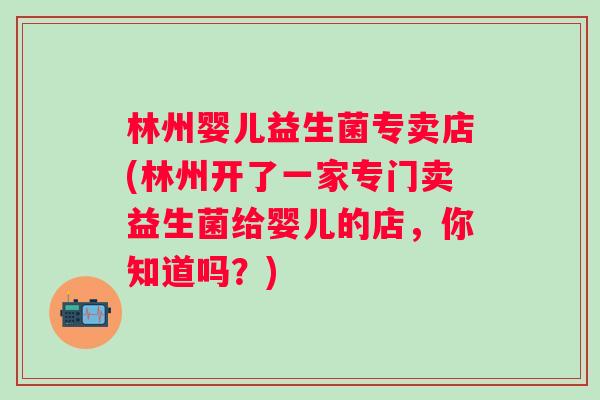 林州婴儿益生菌专卖店(林州开了一家专门卖益生菌给婴儿的店，你知道吗？)