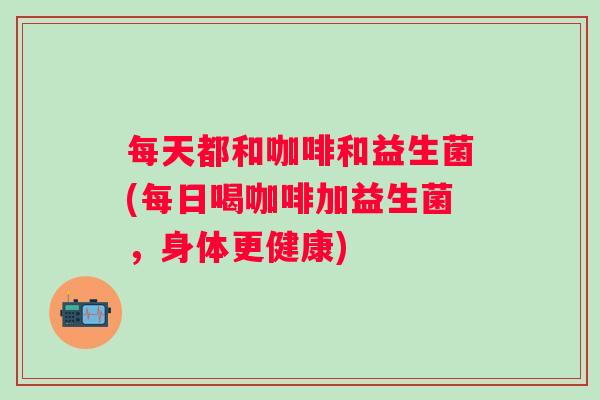 每天都和咖啡和益生菌(每日喝咖啡加益生菌，身体更健康)