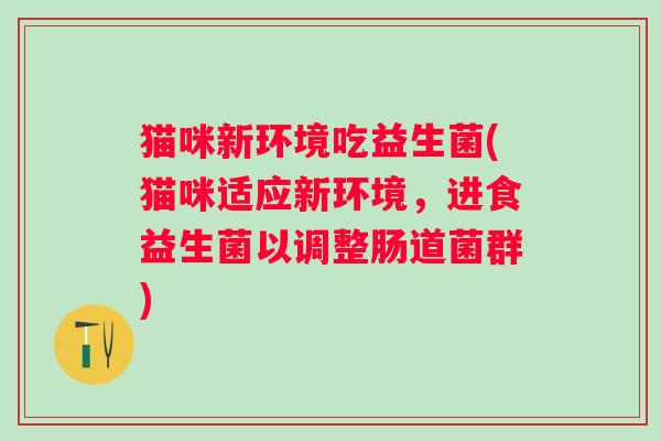 猫咪新环境吃益生菌(猫咪适应新环境，进食益生菌以调整肠道菌群)