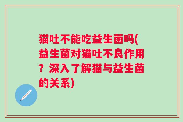 猫吐不能吃益生菌吗(益生菌对猫吐不良作用？深入了解猫与益生菌的关系)