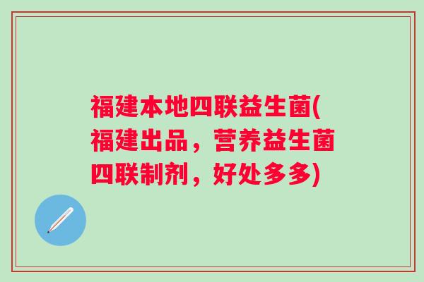 福建本地四联益生菌(福建出品，营养益生菌四联制剂，好处多多)