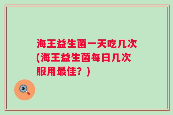海王益生菌一天吃几次(海王益生菌每日几次服用最佳？)
