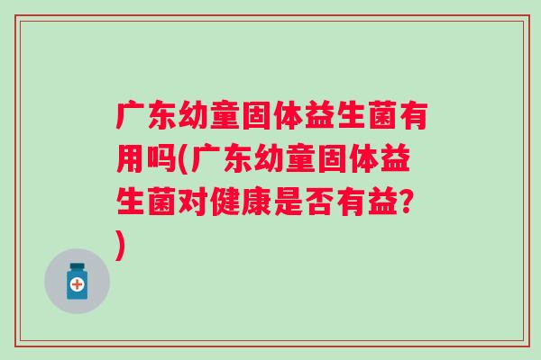 广东幼童固体益生菌有用吗(广东幼童固体益生菌对健康是否有益？)