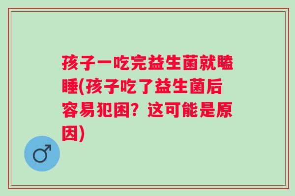孩子一吃完益生菌就瞌睡(孩子吃了益生菌后容易犯困？这可能是原因)
