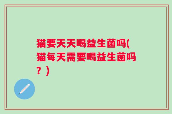 猫要天天喝益生菌吗(猫每天需要喝益生菌吗？)