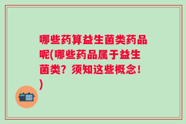 哪些药算益生菌类药品呢(哪些药品属于益生菌类？须知这些概念！)