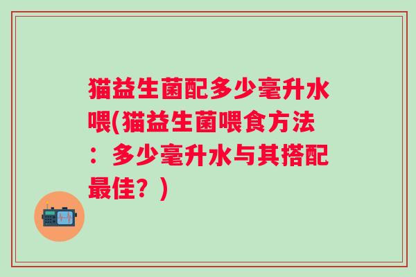 猫益生菌配多少毫升水喂(猫益生菌喂食方法：多少毫升水与其搭配最佳？)