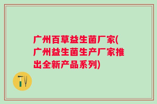 广州百草益生菌厂家(广州益生菌生产厂家推出全新产品系列)